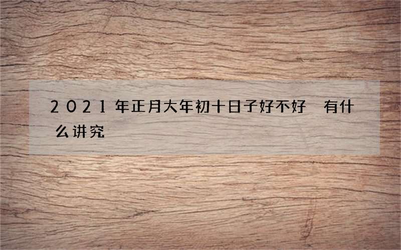 2021年正月大年初十日子好不好 有什么讲究